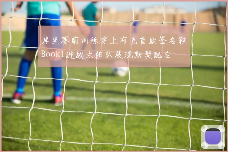 库里赛前训练穿上布克首款签名鞋Book1迎战太阳队展现默契配合