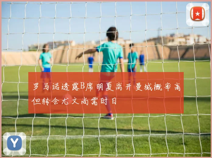 罗马诺透露B席明夏离开曼城概率高但转会尤文尚需时日