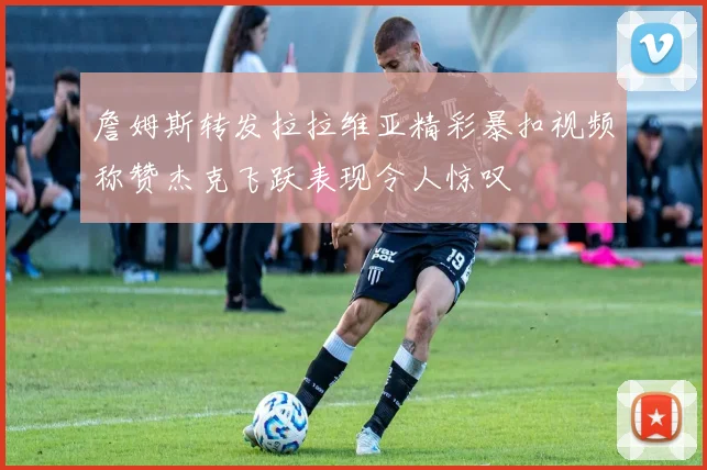詹姆斯转发拉拉维亚精彩暴扣视频称赞杰克飞跃表现令人惊叹