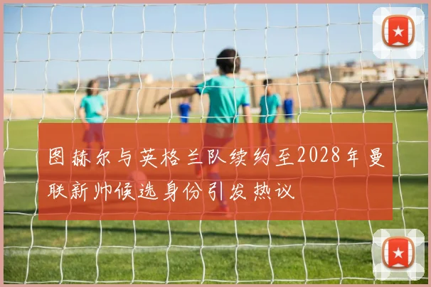 图赫尔与英格兰队续约至2028年曼联新帅候选身份引发热议