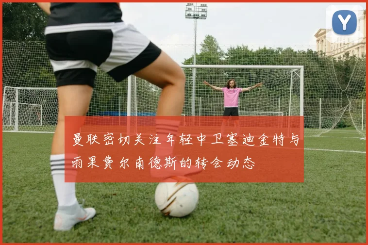曼联密切关注年轻中卫塞迪金特与雨果费尔南德斯的转会动态