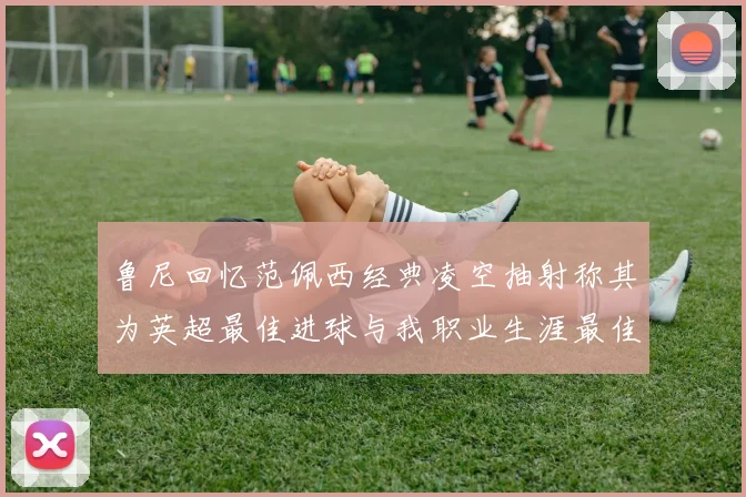鲁尼回忆范佩西经典凌空抽射称其为英超最佳进球与我职业生涯最佳传球结合