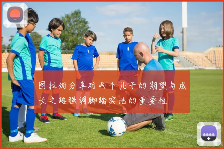图拉姆分享对两个儿子的期望与成长之路强调脚踏实地的重要性