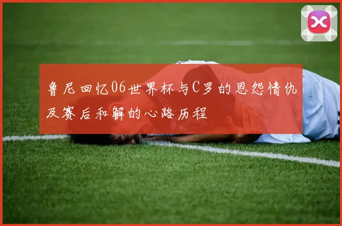 鲁尼回忆06世界杯与C罗的恩怨情仇及赛后和解的心路历程