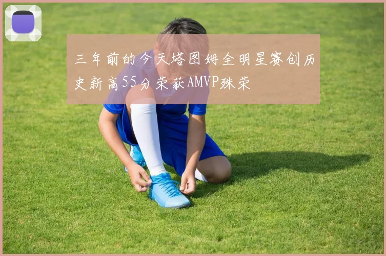 三年前的今天塔图姆全明星赛创历史新高55分荣获AMVP殊荣