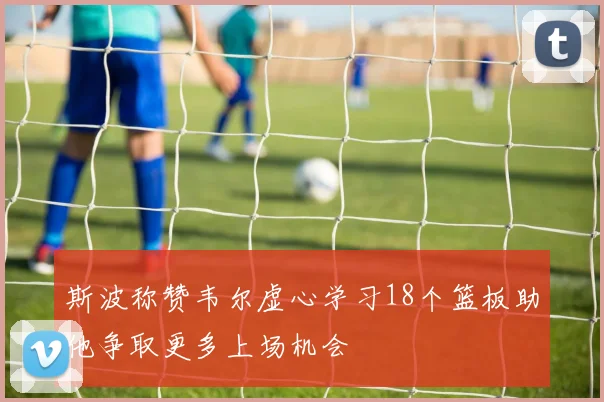 斯波称赞韦尔虚心学习18个篮板助他争取更多上场机会