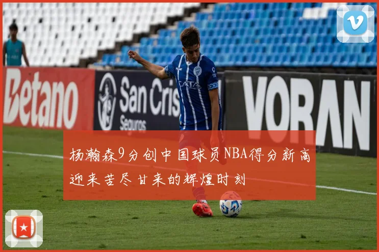 杨瀚森9分创中国球员NBA得分新高迎来苦尽甘来的辉煌时刻