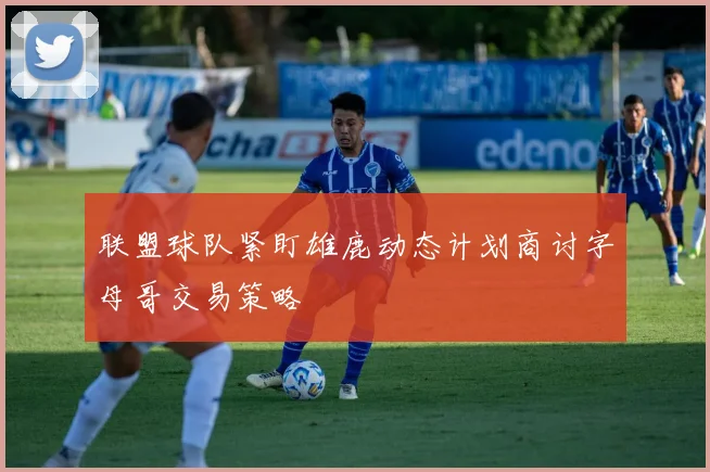 联盟球队紧盯雄鹿动态计划商讨字母哥交易策略