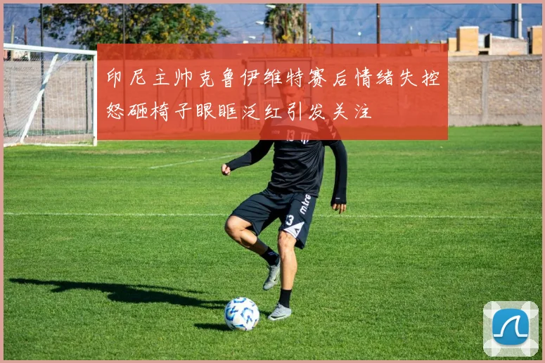 印尼主帅克鲁伊维特赛后情绪失控怒砸椅子眼眶泛红引发关注