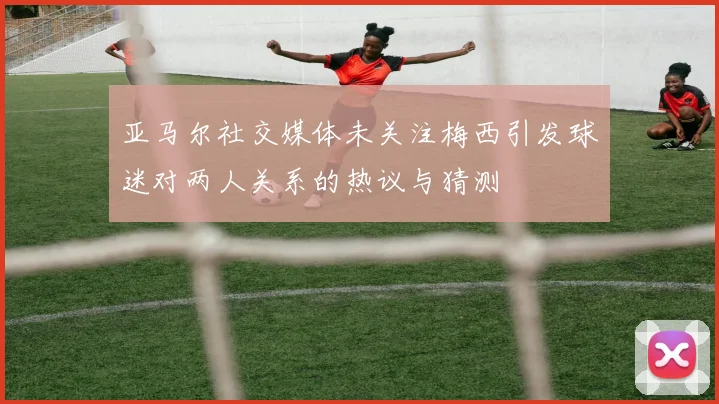 亚马尔社交媒体未关注梅西引发球迷对两人关系的热议与猜测