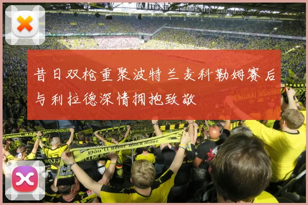 昔日双枪重聚波特兰麦科勒姆赛后与利拉德深情拥抱致敬