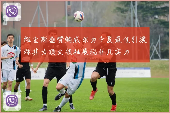 维金斯盛赞鲍威尔为今夏最佳引援称其为顶尖领袖展现非凡实力