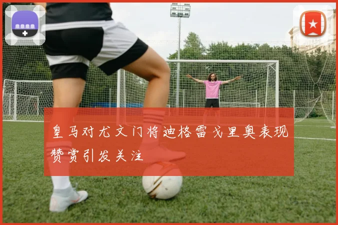皇马对尤文门将迪格雷戈里奥表现赞赏引发关注