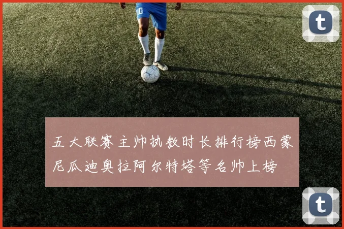 五大联赛主帅执教时长排行榜西蒙尼瓜迪奥拉阿尔特塔等名帅上榜