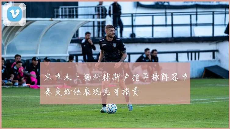 末节未上场科林斯卢指导称阵容节奏良好他表现无可指责