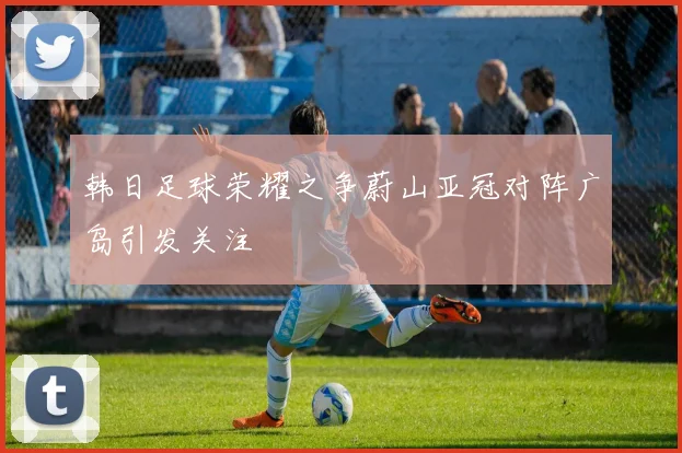 韩日足球荣耀之争蔚山亚冠对阵广岛引发关注