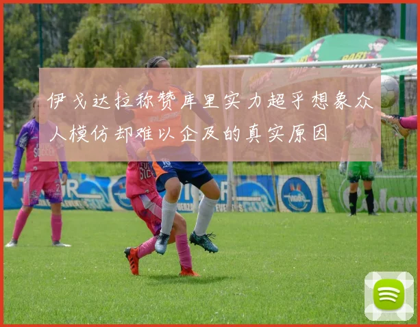 伊戈达拉称赞库里实力超乎想象众人模仿却难以企及的真实原因