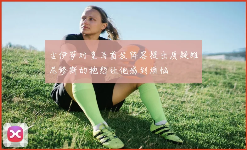 古伊萨对皇马首发阵容提出质疑维尼修斯的抱怨让他感到烦恼